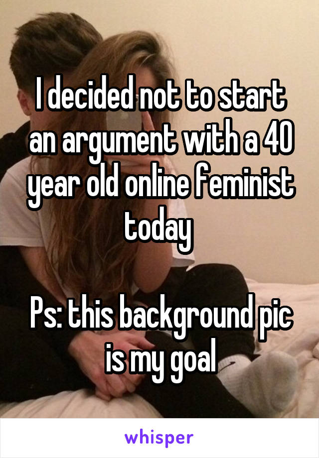 I decided not to start an argument with a 40 year old online feminist today 

Ps: this background pic is my goal
