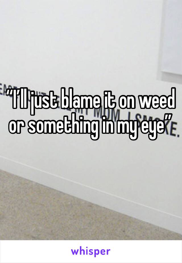 “I’ll just blame it on weed or something in my eye” 