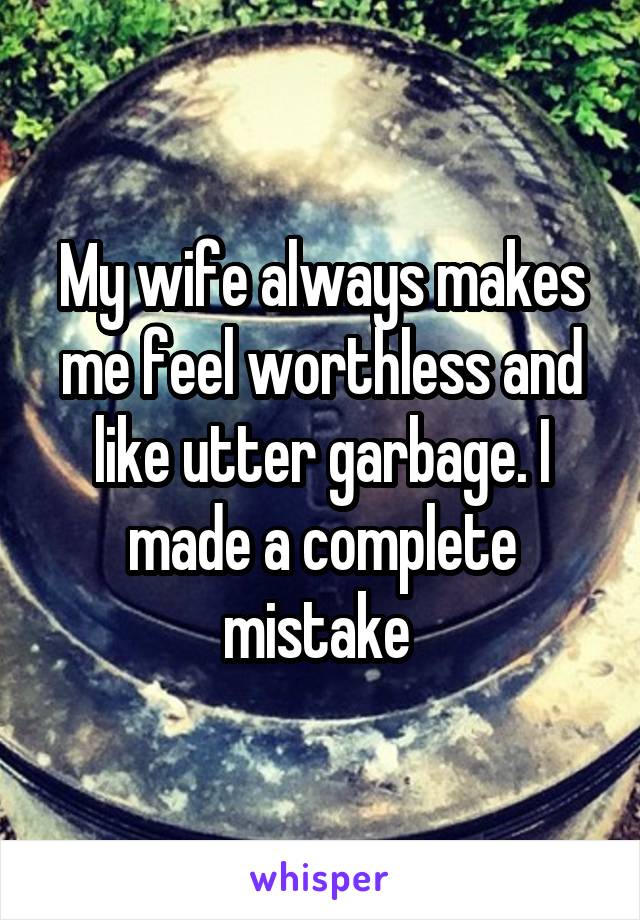 My wife always makes me feel worthless and like utter garbage. I made a complete mistake 