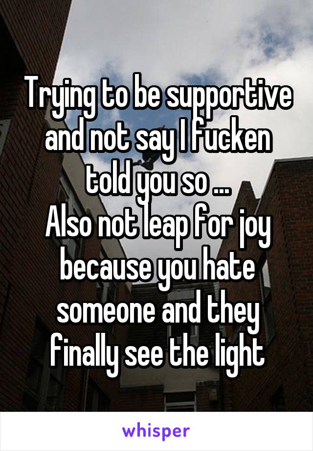 Trying to be supportive and not say I fucken told you so ...
Also not leap for joy because you hate someone and they finally see the light