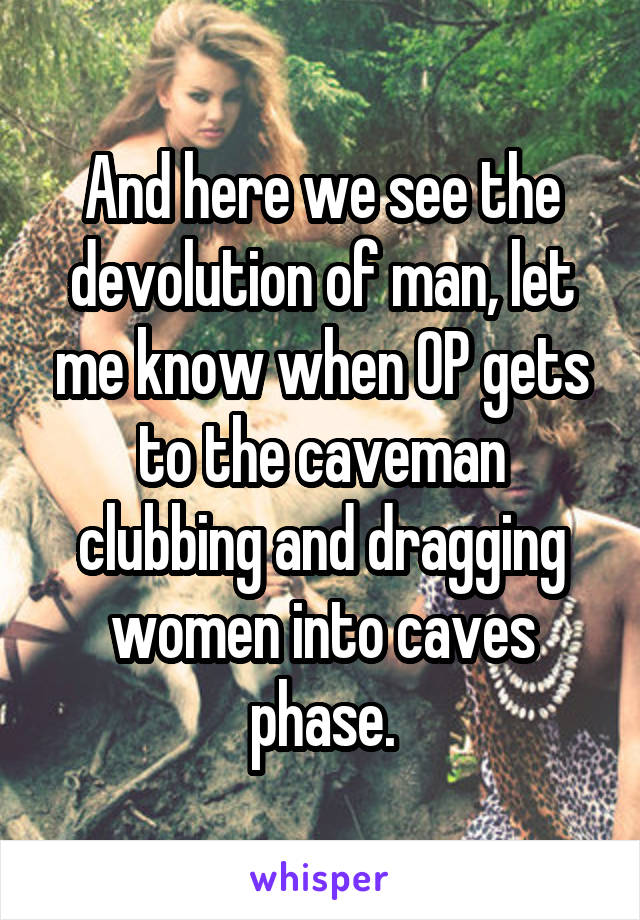 And here we see the devolution of man, let me know when OP gets to the caveman clubbing and dragging women into caves phase.