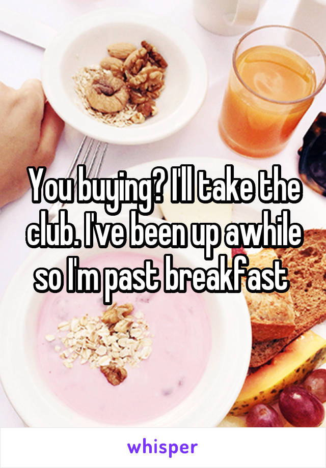 You buying? I'll take the club. I've been up awhile so I'm past breakfast 