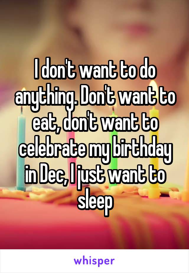 I don't want to do anything. Don't want to eat, don't want to celebrate my birthday in Dec, I just want to sleep