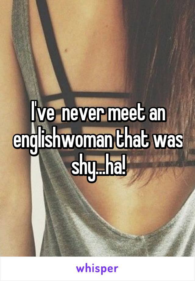 I've  never meet an englishwoman that was shy...ha!