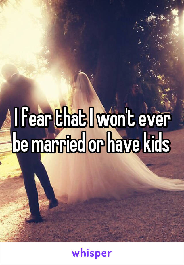 I fear that I won't ever be married or have kids 
