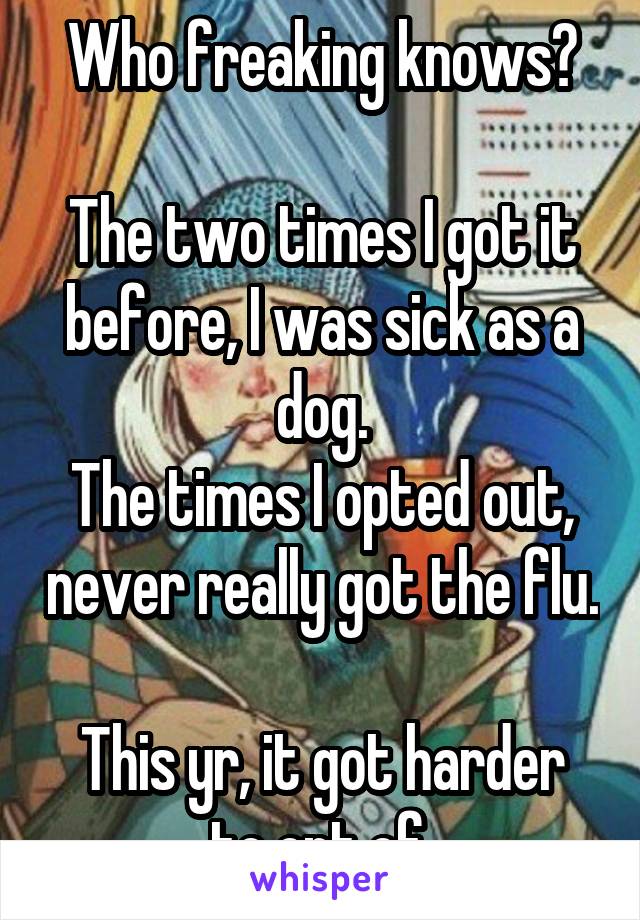 Who freaking knows?

The two times I got it before, I was sick as a dog.
The times I opted out, never really got the flu. 
This yr, it got harder to opt of.