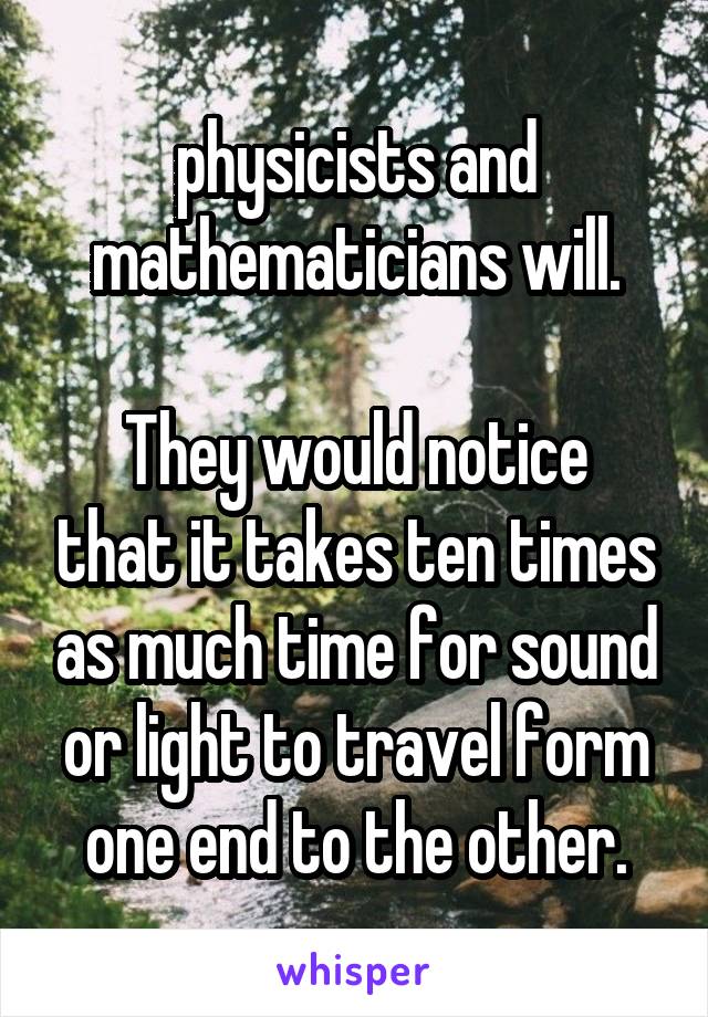 physicists and mathematicians will.

They would notice that it takes ten times as much time for sound or light to travel form one end to the other.