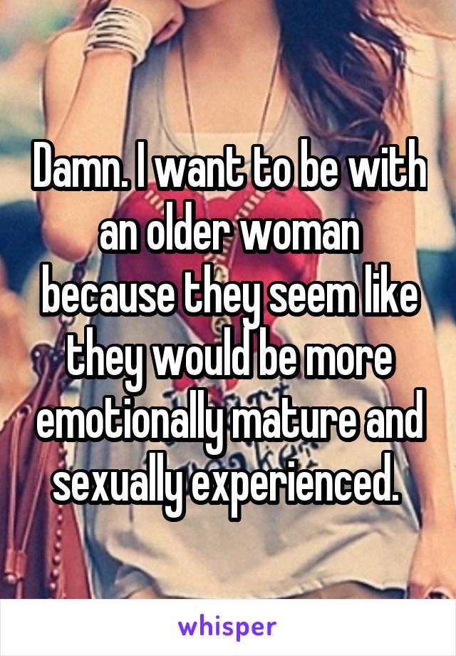 Damn. I want to be with an older woman because they seem like they would be more emotionally mature and sexually experienced. 