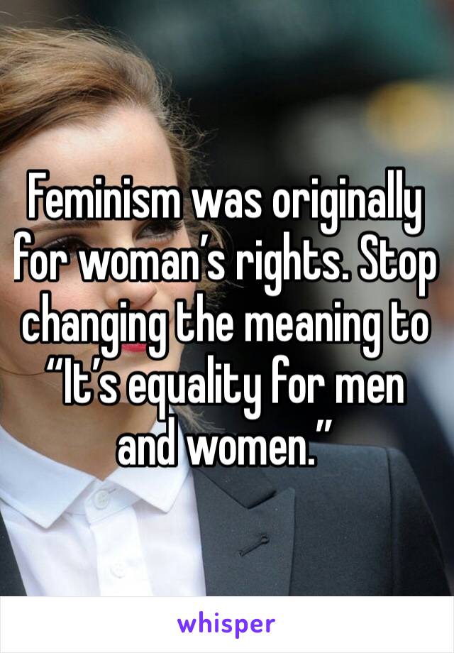 Feminism was originally for woman’s rights. Stop changing the meaning to “It’s equality for men and women.”