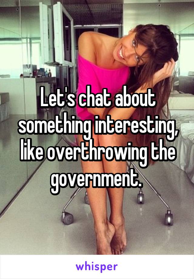 Let's chat about something interesting, like overthrowing the government. 