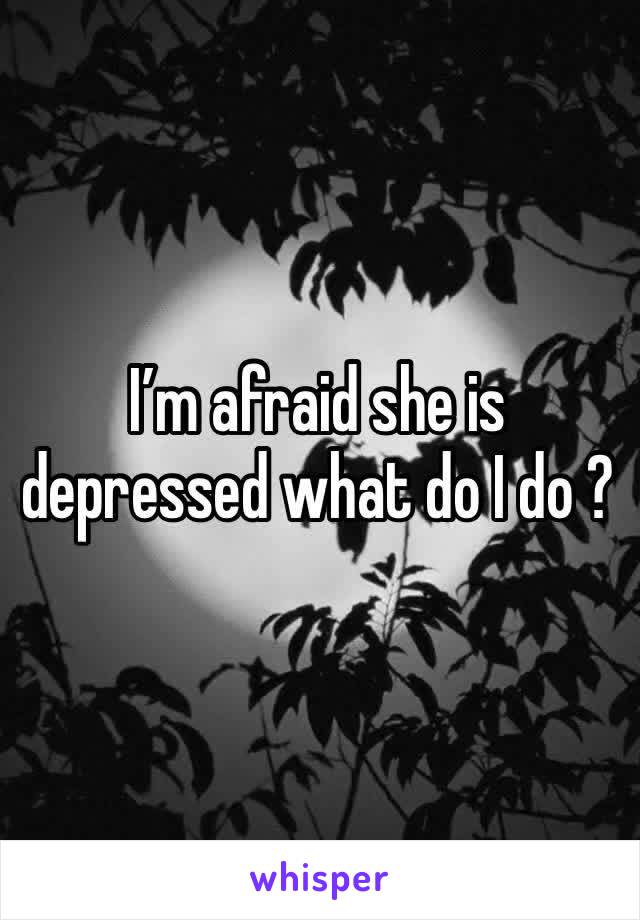 I’m afraid she is depressed what do I do ? 