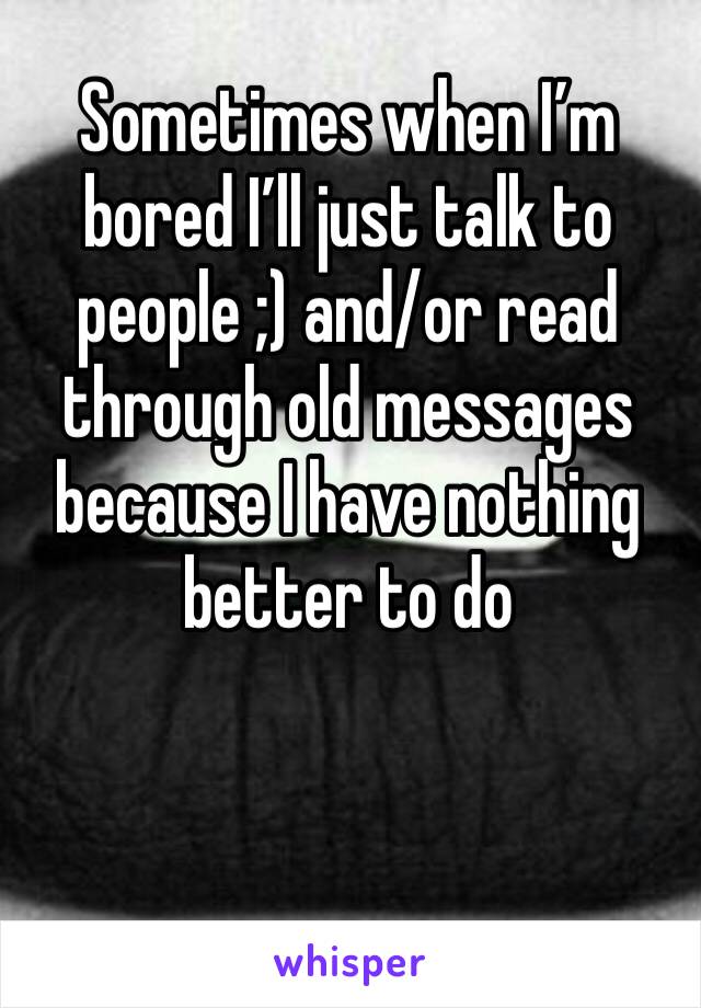 Sometimes when I’m bored I’ll just talk to people ;) and/or read through old messages because I have nothing better to do
