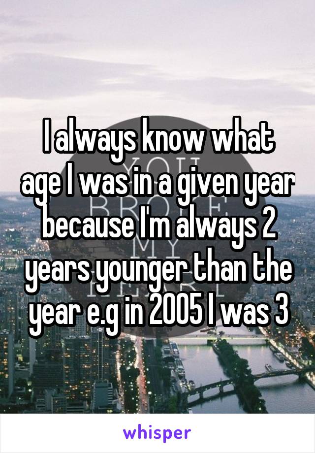 I always know what age I was in a given year because I'm always 2 years younger than the year e.g in 2005 I was 3