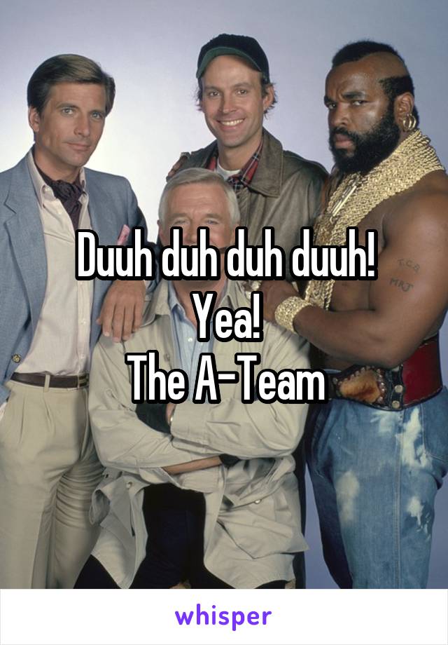 Duuh duh duh duuh!
Yea!
The A-Team