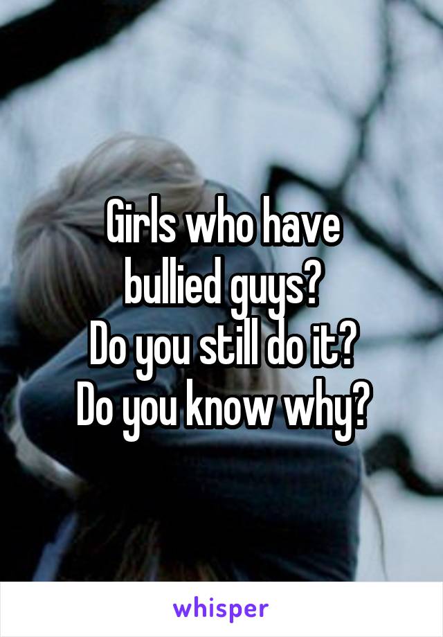 Girls who have
bullied guys?
Do you still do it?
Do you know why?