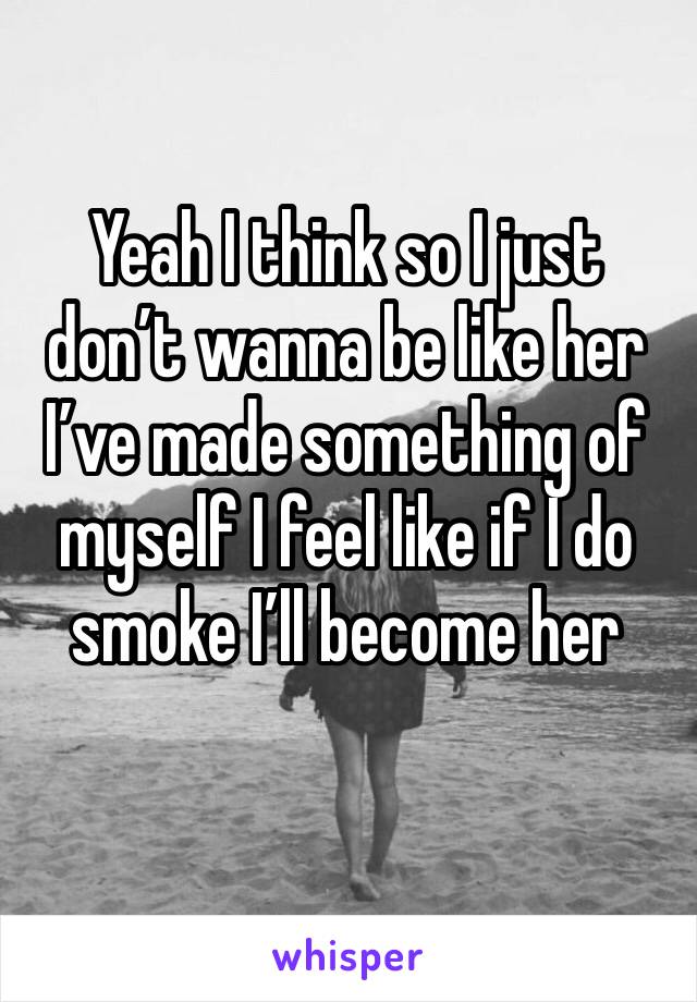 Yeah I think so I just don’t wanna be like her I’ve made something of myself I feel like if I do smoke I’ll become her 