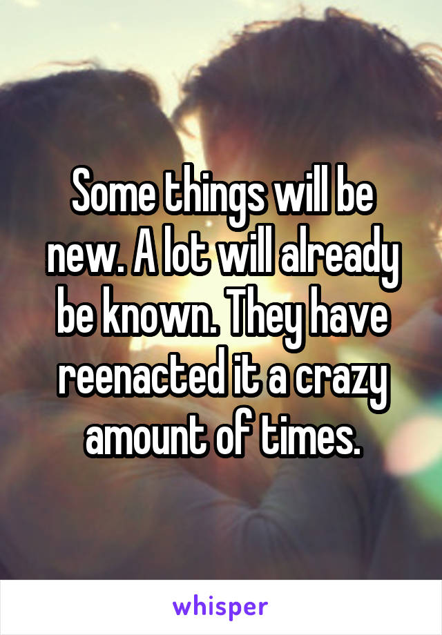Some things will be new. A lot will already be known. They have reenacted it a crazy amount of times.