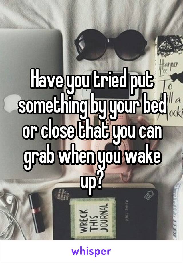 Have you tried put something by your bed or close that you can grab when you wake up?