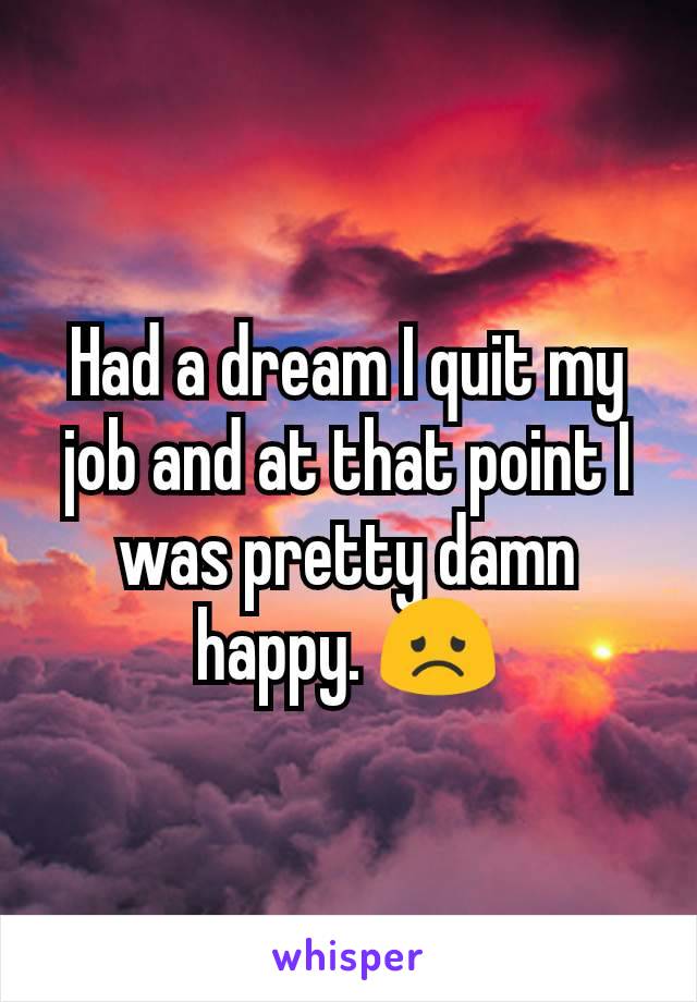 Had a dream I quit my job and at that point I was pretty damn happy. 😞