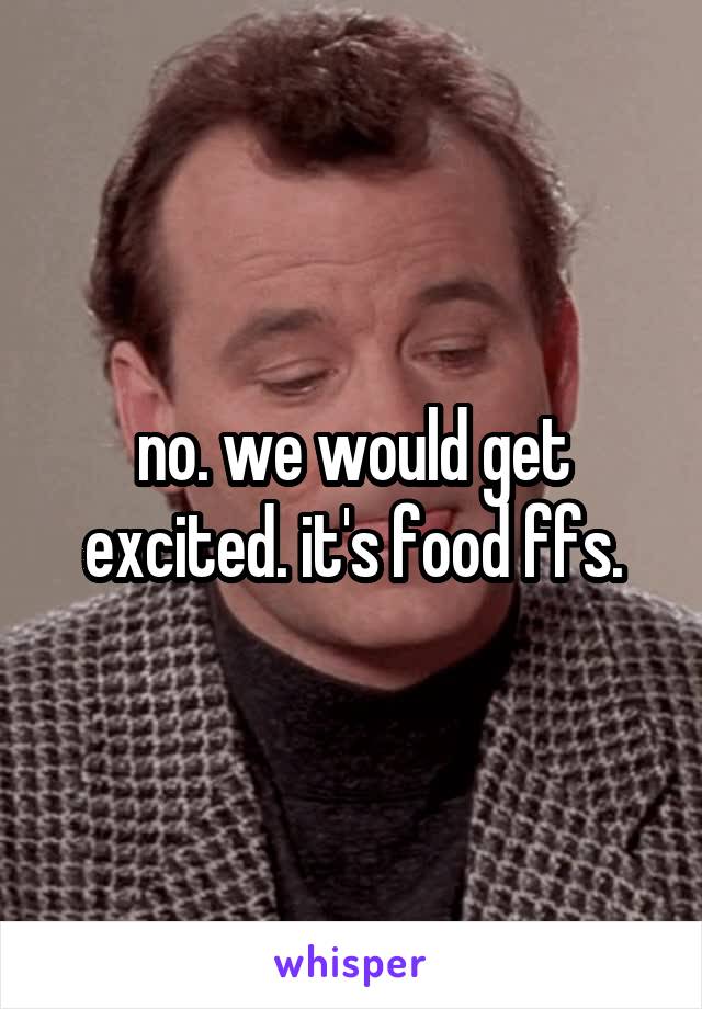 no. we would get excited. it's food ffs.