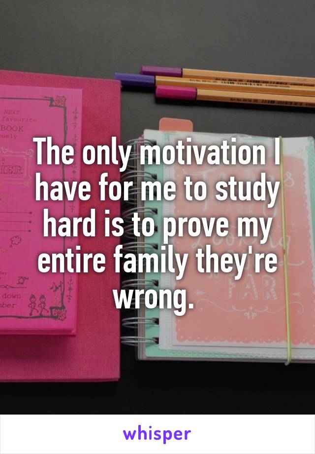 The only motivation I have for me to study hard is to prove my entire family they're wrong. 