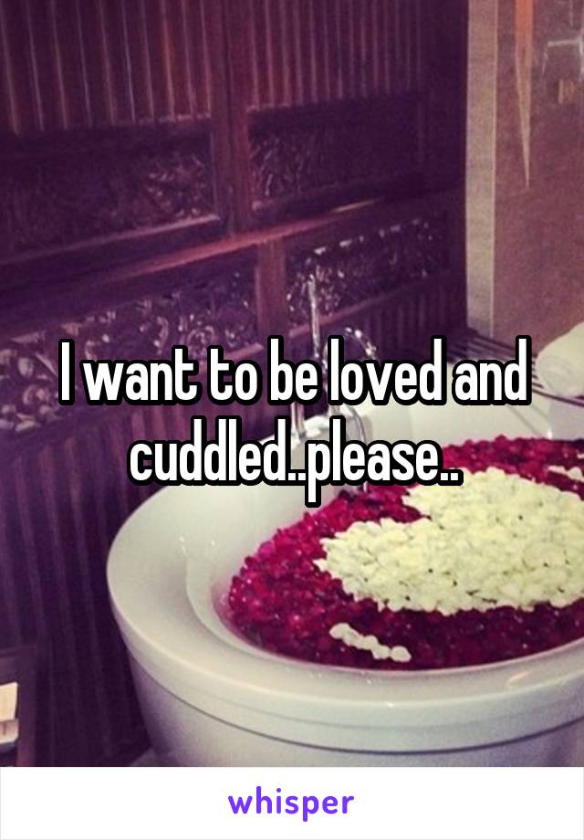 I want to be loved and cuddled..please..