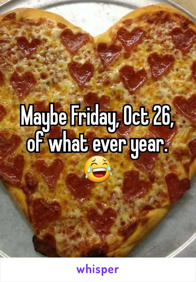Maybe Friday, Oct 26, of what ever year.
😂