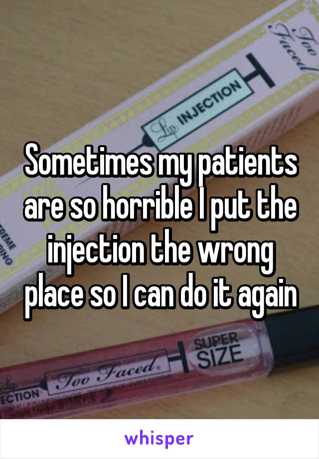 Sometimes my patients are so horrible I put the injection the wrong place so I can do it again