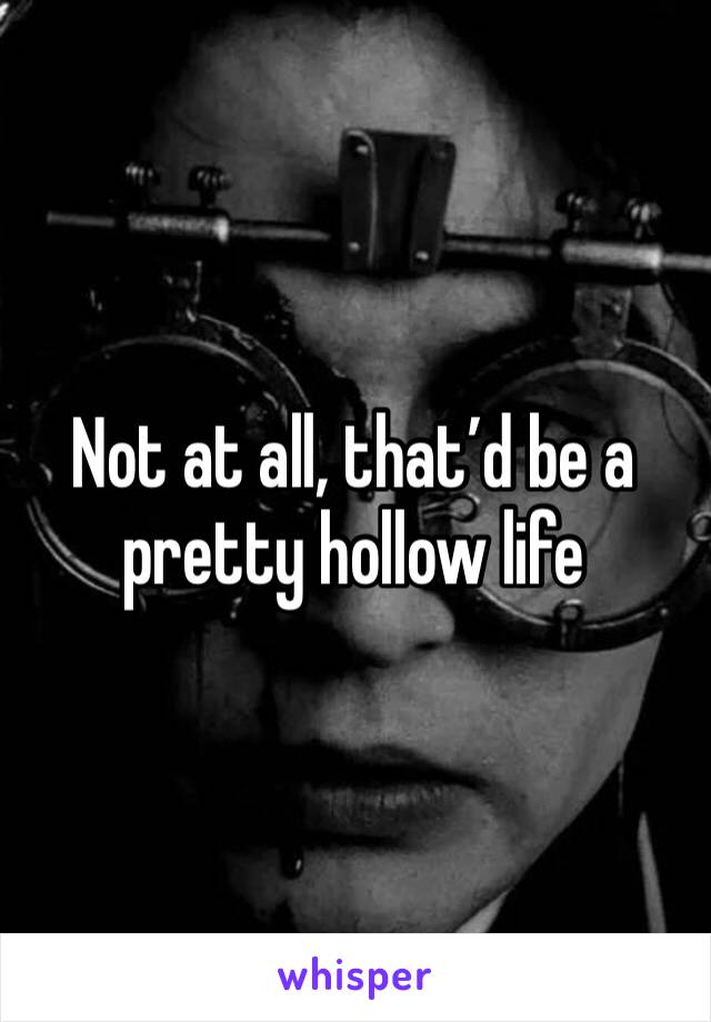 Not at all, that’d be a pretty hollow life