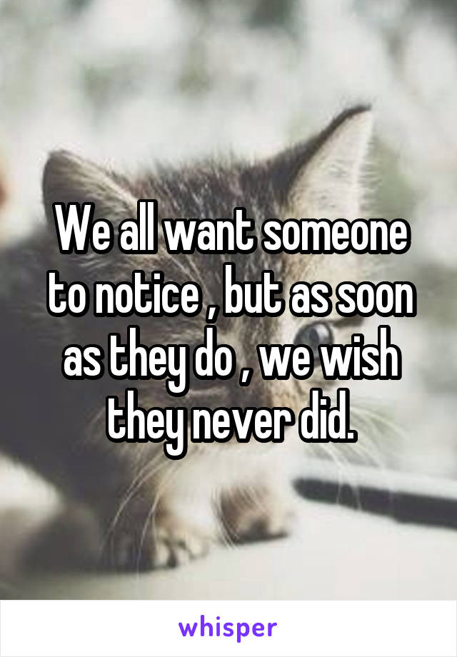 We all want someone to notice , but as soon as they do , we wish they never did.