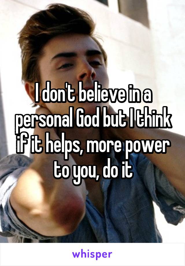 I don't believe in a personal God but I think if it helps, more power to you, do it