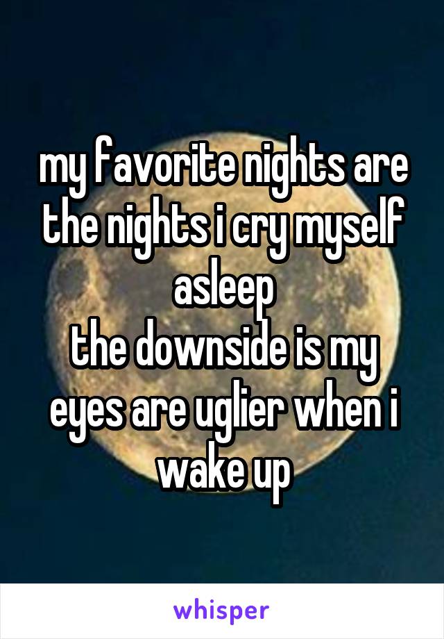my favorite nights are the nights i cry myself asleep
the downside is my eyes are uglier when i wake up