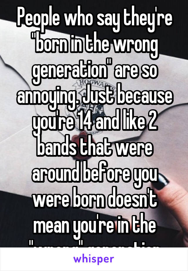 People who say they're "born in the wrong generation" are so annoying. Just because you're 14 and like 2 bands that were around before you were born doesn't mean you're in the "wrong" generation