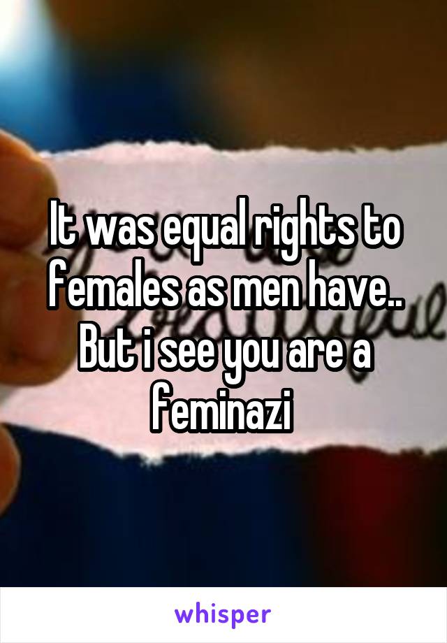 It was equal rights to females as men have.. But i see you are a feminazi 