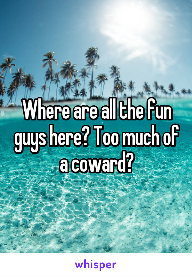 Where are all the fun guys here? Too much of a coward?