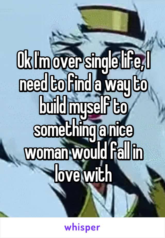 Ok I'm over single life, I need to find a way to build myself to something a nice woman would fall in love with