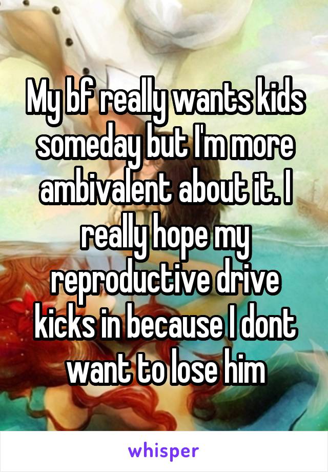 My bf really wants kids someday but I'm more ambivalent about it. I really hope my reproductive drive kicks in because I dont want to lose him