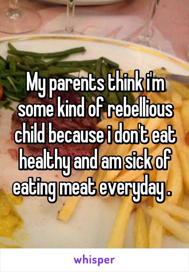My parents think i'm some kind of rebellious child because i don't eat healthy and am sick of eating meat everyday .  