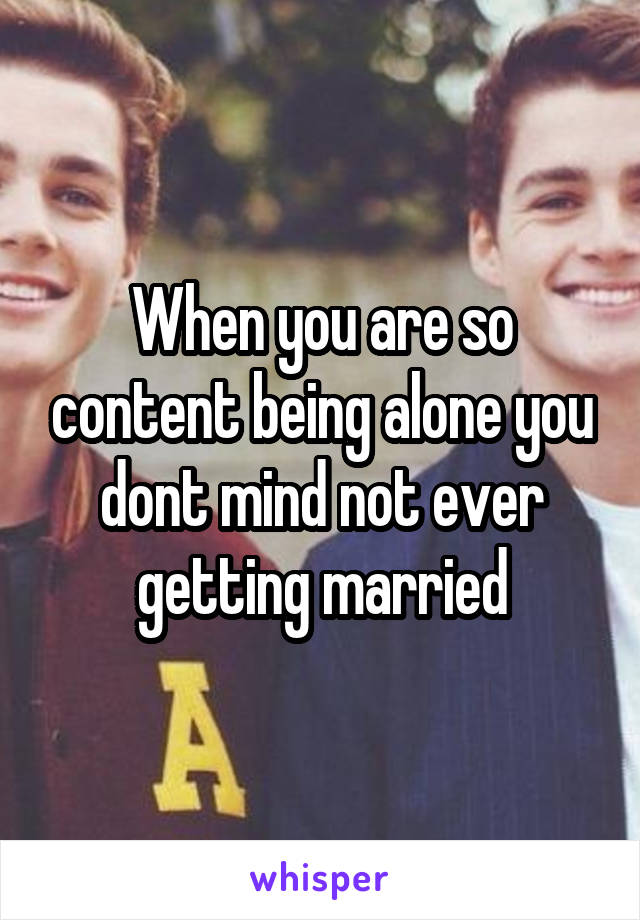 When you are so content being alone you dont mind not ever getting married