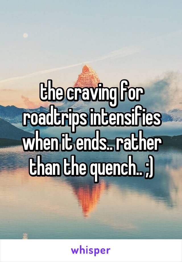 the craving for roadtrips intensifies when it ends.. rather than the quench.. ;)