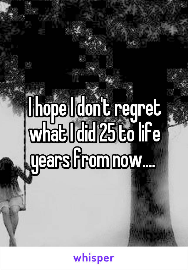 I hope I don't regret what I did 25 to life years from now.... 