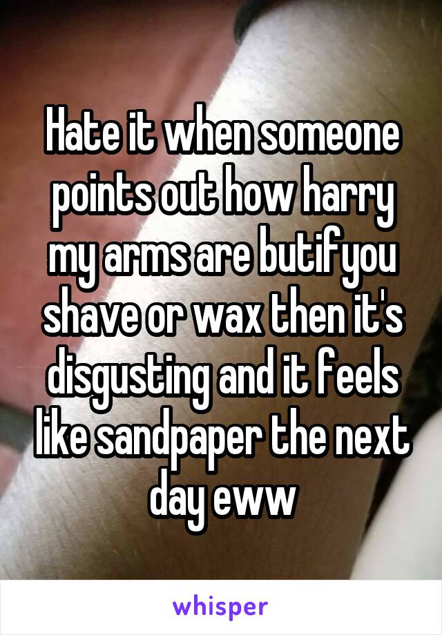 Hate it when someone points out how harry my arms are butifyou shave or wax then it's disgusting and it feels like sandpaper the next day eww