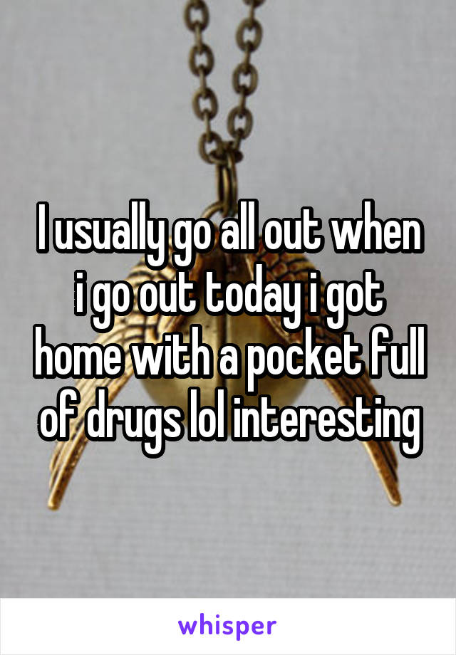 I usually go all out when i go out today i got home with a pocket full of drugs lol interesting