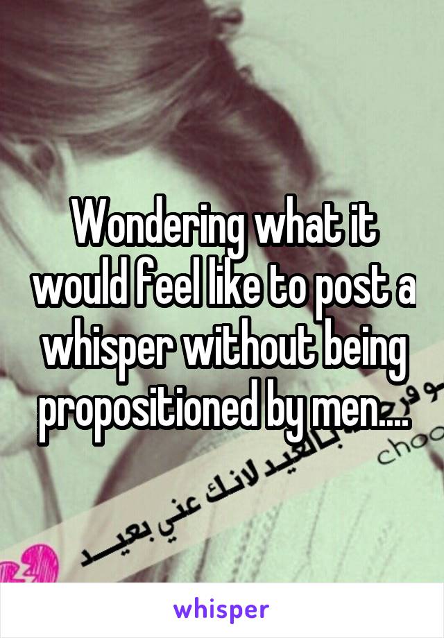 Wondering what it would feel like to post a whisper without being propositioned by men....