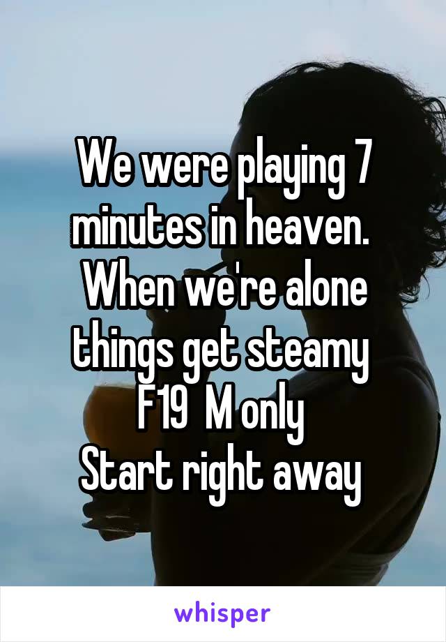 We were playing 7 minutes in heaven. 
When we're alone things get steamy 
F19  M only 
Start right away 