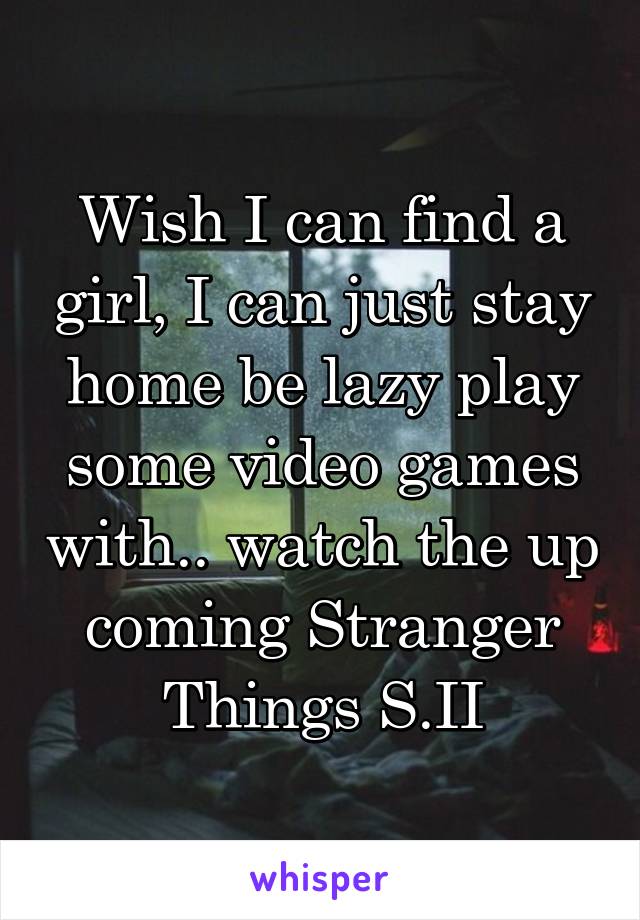 Wish I can find a girl, I can just stay home be lazy play some video games with.. watch the up coming Stranger Things S.II