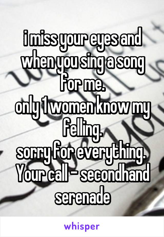 i miss your eyes and when you sing a song for me.
only 1 women know my felling.
sorry for everything. 
Your call - secondhand serenade