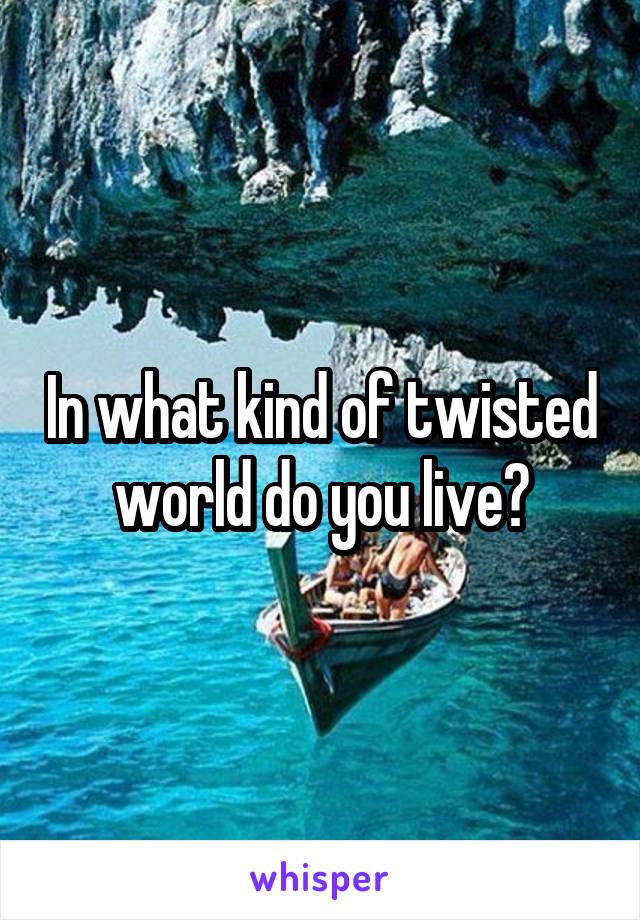 In what kind of twisted world do you live?