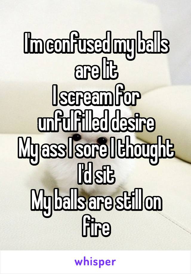 I'm confused my balls are lit
I scream for unfulfilled desire
My ass I sore I thought I'd sit
My balls are still on fire