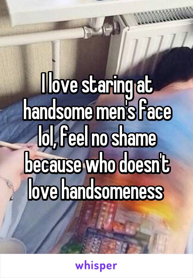 I love staring at handsome men's face lol, feel no shame because who doesn't love handsomeness 